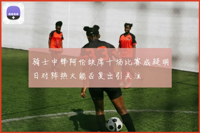 骑士中锋阿伦缺席十场比赛成疑明日对阵热火能否复出引关注