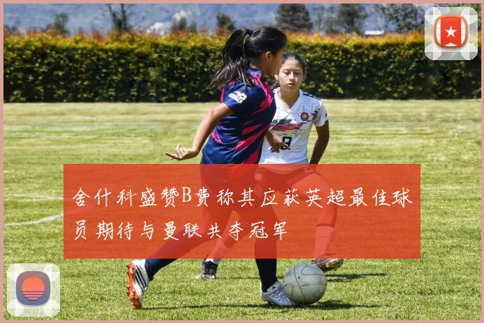 舍什科盛赞B费称其应获英超最佳球员期待与曼联共夺冠军