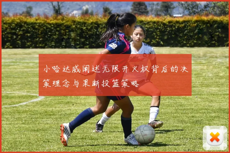 小哈达威阐述无限开火权背后的决策理念与果断投篮策略