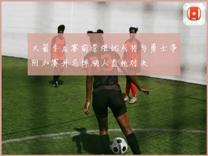 火箭季后赛前景堪忧或将与勇士争附加赛并忌惮湖人首轮对决
