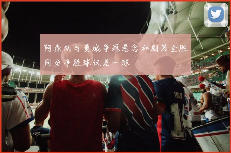 阿森纳与曼城争冠悬念加剧若全胜同分净胜球仅差一球