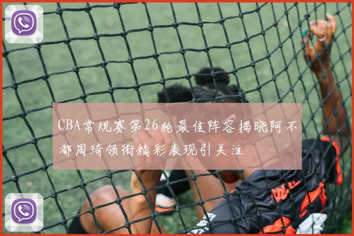 CBA常规赛第26轮最佳阵容揭晓阿不都周琦领衔精彩表现引关注