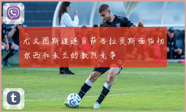 尤文图斯追逐贡萨洛拉莫斯面临切尔西和米兰的激烈竞争