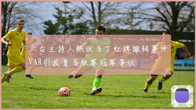 六台主持人热议马丁红牌撤销事件VAR引发皇马联赛冠军争议