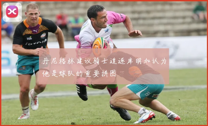 丹尼格林建议骑士追逐库明加认为他是球队的重要拼图