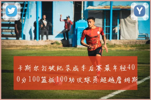 卡斯尔打破纪录成季后赛最年轻400分100篮板100助攻球员超越詹姆斯荣耀时刻