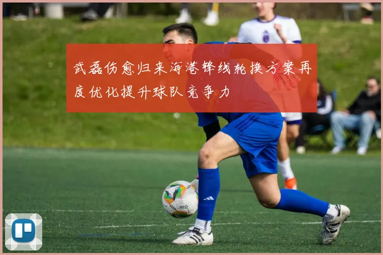 武磊伤愈归来海港锋线轮换方案再度优化提升球队竞争力