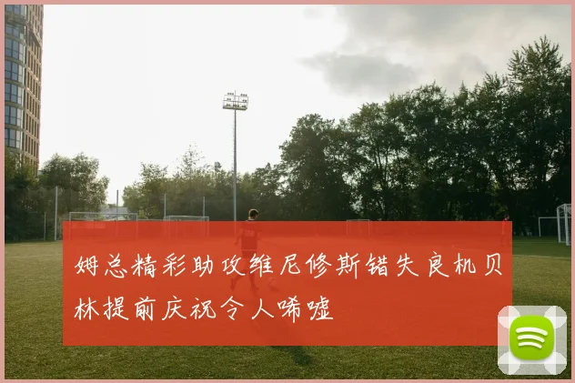 姆总精彩助攻维尼修斯错失良机贝林提前庆祝令人唏嘘
