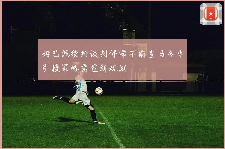 姆巴佩续约谈判停滞不前皇马冬季引援策略需重新规划