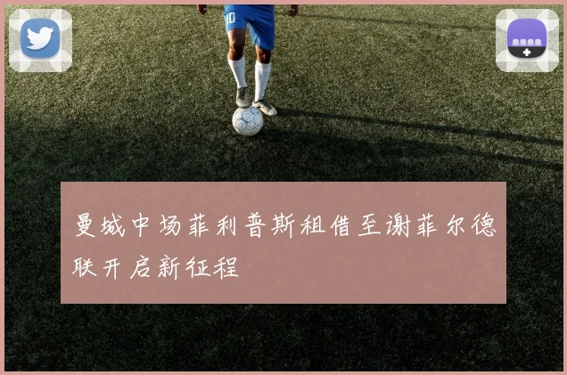 曼城中场菲利普斯租借至谢菲尔德联开启新征程
