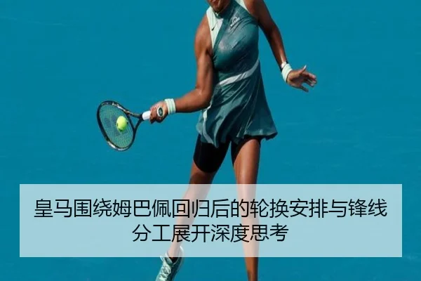 皇马围绕姆巴佩回归后的轮换安排与锋线分工展开深度思考